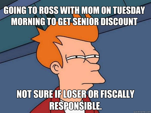 going to ross with mom on tuesday morning to get senior discount not sure if loser or fiscally responsible.   Futurama Fry