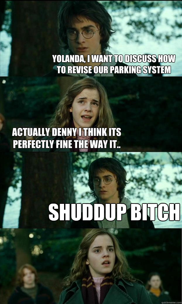 Yolanda, i want to discuss how to revise our parking system Actually Denny i think its perfectly fine the way it.. Shuddup Bitch  Horny Harry