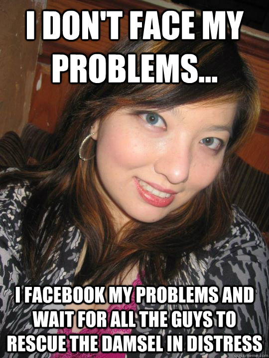 i don't face my problems... I facebook my problems and wait for all the guys to rescue the damsel in distress  High Standards Asian Girl