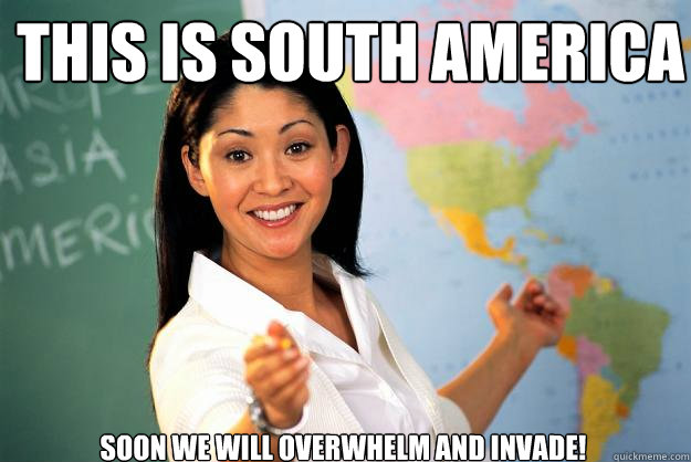 This is south america Soon we will overwhelm and invade!  Unhelpful High School Teacher