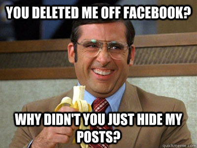 You deleted me off Facebook? Why didn't you just hide my posts?  Brick Tamland