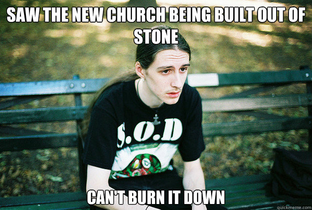 Saw the new church being built out of stone Can't burn it down  First World Metal Problems