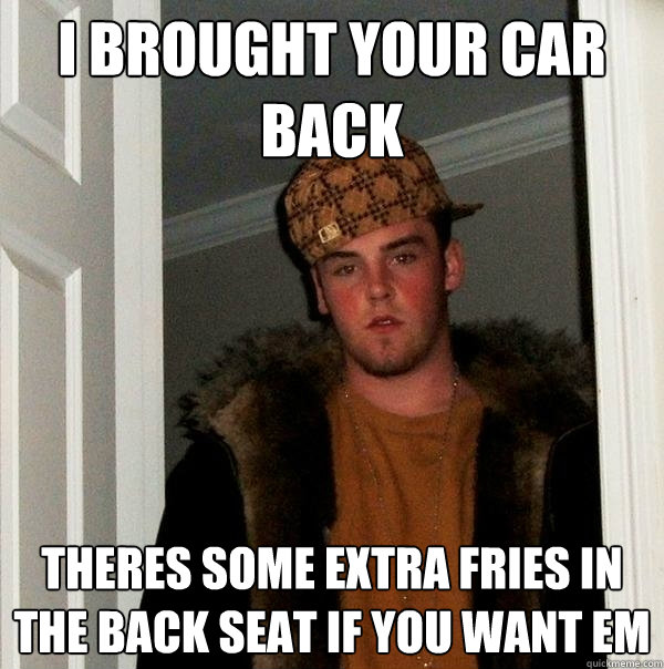 i brought your car back theres some extra fries in the back seat if you want em  Scumbag Steve