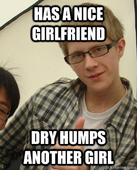 Has a nice girlfriend  dry humps another girl  