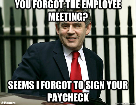 You forgot the employee meeting? Seems I forgot to sign your paycheck  