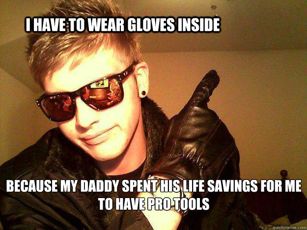 i have to wear gloves inside because my daddy spent his life savings for me to have pro tools  