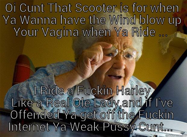 OI CUNT THAT SCOOTER IS FOR WHEN YA WANNA HAVE THE WIND BLOW UP YOUR VAGINA WHEN YA RIDE ...  I RIDE A FUCKIN HARLEY LIKE A REAL OLE LADY,AND IF I'VE OFFENDED YA GET OFF THE FUCKIN INTERNET YA WEAK PUSSY CUNT...  Grandma finds the Internet