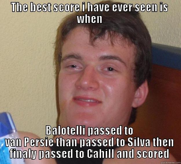 Best football score evur - THE BEST SCORE I HAVE EVER SEEN IS WHEN BALOTELLI PASSED TO VAN PERSIE THAN PASSED TO SILVA THEN FINALY PASSED TO CAHILL AND SCORED 10 Guy