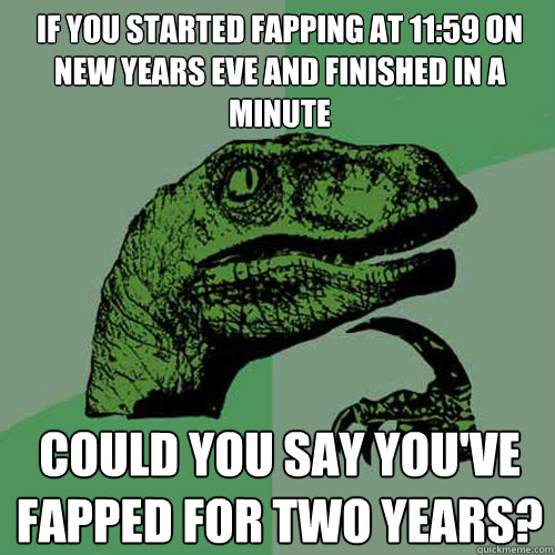 If you started fapping at 11:59 on New Years Eve and finished in a minute Could you say you've fapped for two years?   Philosoraptor