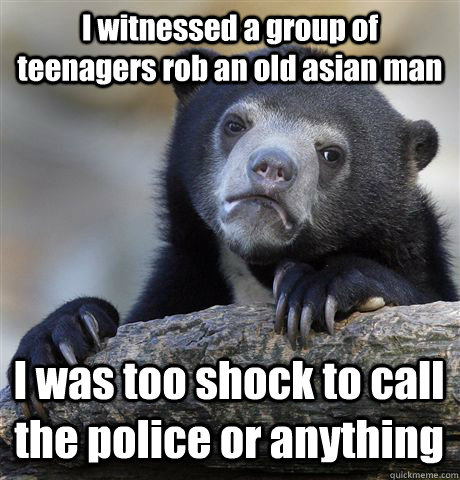 I witnessed a group of teenagers rob an old asian man I was too shock to call the police or anything  Confession Bear