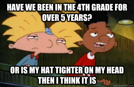 have we been in the 4th grade for over 5 years? Or is my hat tighter on my head then I think it is  Skeptical Hey Arnold