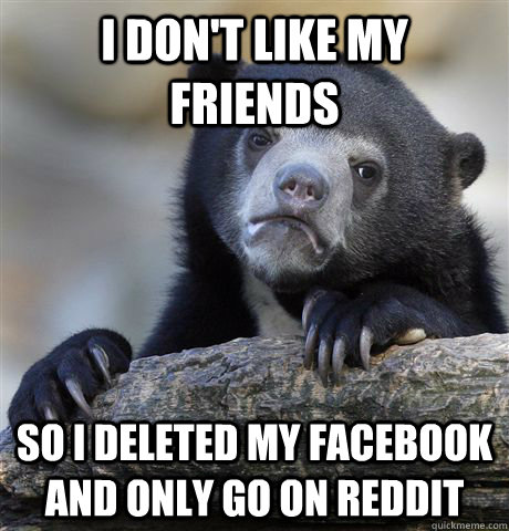 I don't like my friends so i deleted my facebook and only go on reddit  Confession Bear