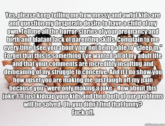 Yes, please keep telling me how messy and awful kids are and question my desperate desire to have a child of my own. Tell me all the horror stories of your pregnancy and birth and blatant lack of parenting skills. Complain to me every time I see you about  Infertility