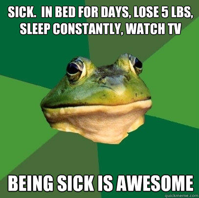 sick.  in bed for days, lose 5 lbs, sleep constantly, watch tv being sick is awesome  