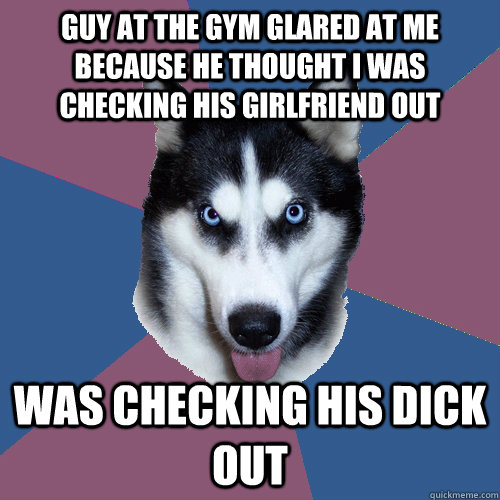 guy at the gym glared at me because he thought i was checking his girlfriend out was checking his dick out  Creeper Canine