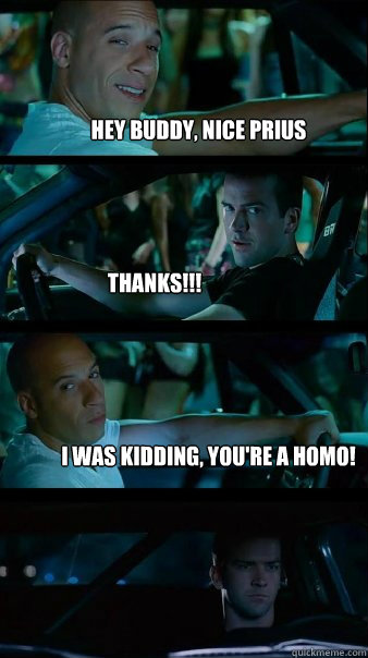 Hey buddy, nice Prius Thanks!!! I was kidding, you're a homo! - Hey buddy, nice Prius Thanks!!! I was kidding, you're a homo!  Fast and Furious