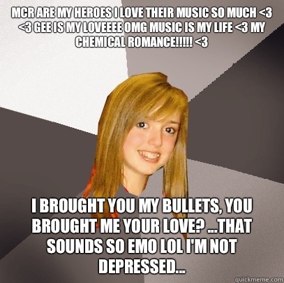 MCR ARE MY HEROES I LOVE THEIR MUSIC SO MUCH <3 <3 GEE IS MY LOVEEEE OMG MUSIC IS MY LIFE <3 MY CHEMICAL ROMANCE!!!!! <3 I Brought You My Bullets, You Brought Me Your Love? ...that sounds so emo lol I'm not depressed...  Musically Oblivious 8th Grader