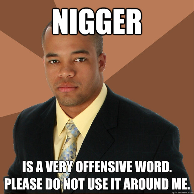 NIgger IS A VERY OFFENSIVE WORD. PLEASE DO NOT USE IT AROUND ME.  Successful Black Man