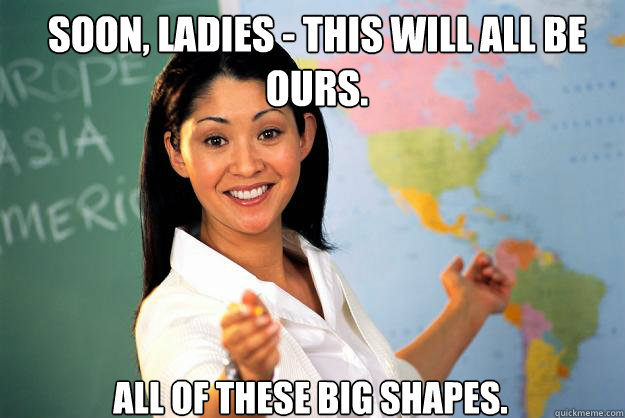 Soon, ladies - This will all be ours. All of these big shapes.  Unhelpful High School Teacher