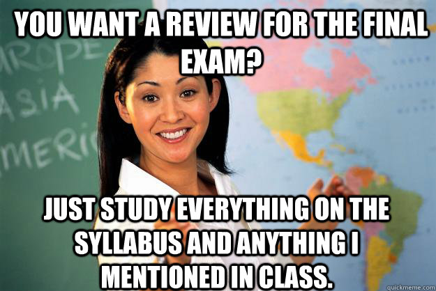 you want a review for the final exam? just study everything on the syllabus and anything i mentioned in class.  Unhelpful High School Teacher