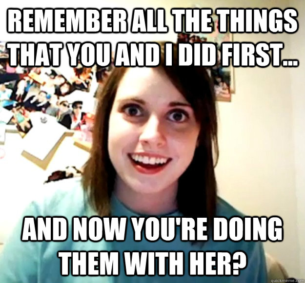 remember all the things that you and i did first... and now you're doing them with her?  Overly Attached Girlfriend