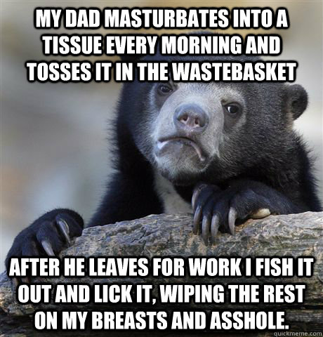 My dad masturbates into a tissue every morning and tosses it in the wastebasket After he leaves for work I fish it out and lick it, wiping the rest on my breasts and asshole.  Confession Bear