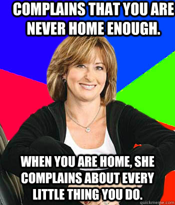 Complains that you are never home enough. When you are home, she complains about every little thing you do.  Sheltering Suburban Mom