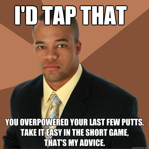 I'd tap that you overpowered your last few putts.
take it easy in the short game,
that's my advice. - I'd tap that you overpowered your last few putts.
take it easy in the short game,
that's my advice.  Successful Black Man