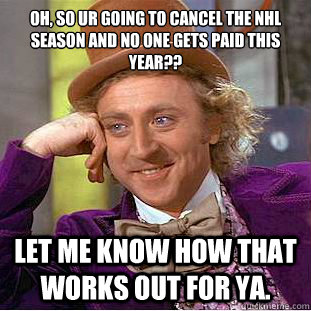 oh, so ur going to cancel the nhl season and no one gets paid this year?? let me know how that works out for ya.  Condescending Wonka