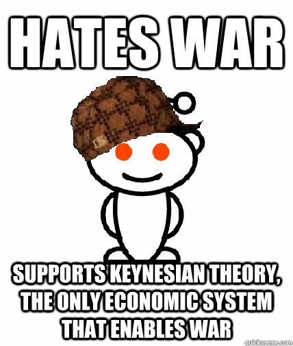 Hates war Supports Keynesian theory, the only economic system that enables war - Hates war Supports Keynesian theory, the only economic system that enables war  Scumbag Reddit