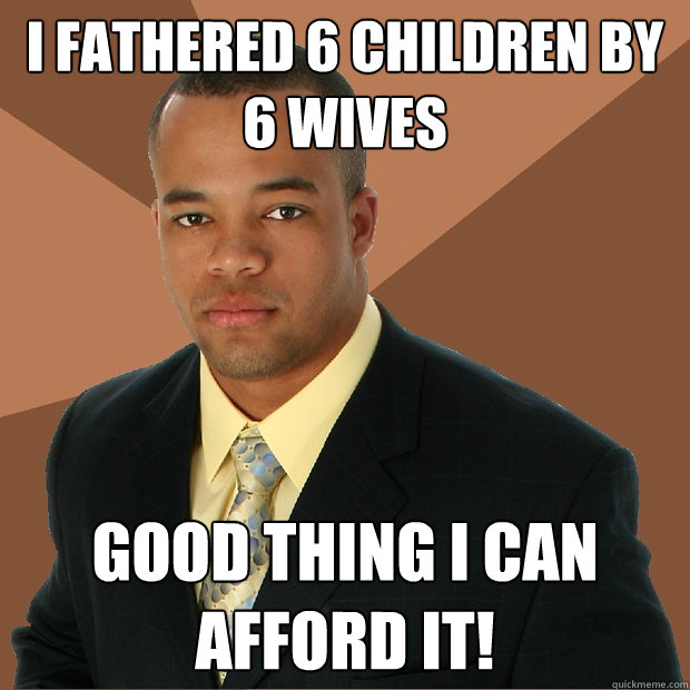 I fathered 6 children by 6 wives good thing i can afford it!  Successful Black Man