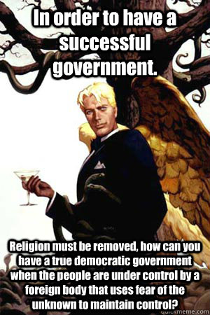 In order to have a successful government. Religion must be removed, how can you have a true democratic government when the people are under control by a foreign body that uses fear of the unknown to maintain control?  Good Guy Lucifer