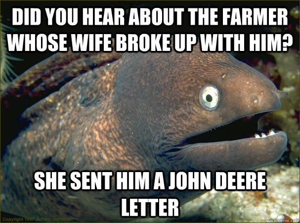 did you hear about the farmer whose wife broke up with him? she sent him a john deere letter  Bad Joke Eel