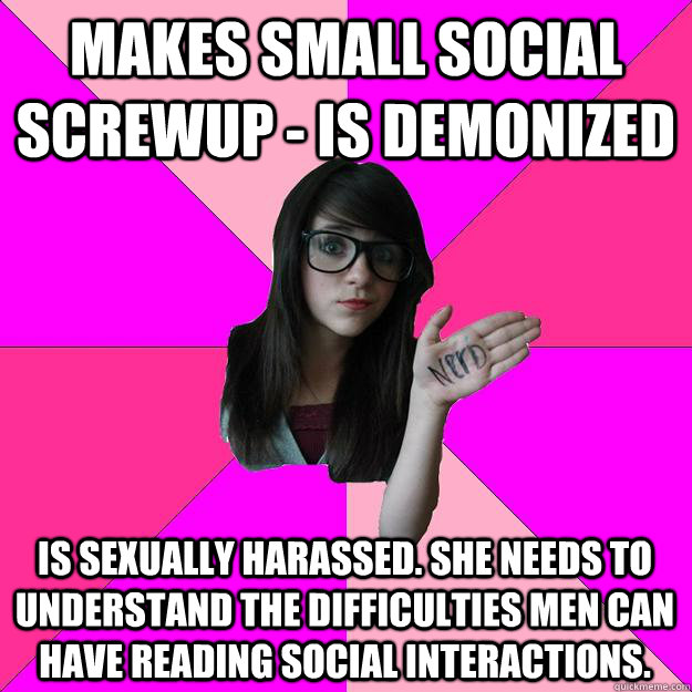 Makes small social screwup - is demonized Is sexually harassed. She needs to understand the difficulties men can have reading social interactions.  Idiot Nerd Girl