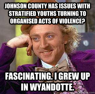 Johnson County has issues with stratified youths turning to organised acts of violence? Fascinating. I grew up in Wyandotte. - Johnson County has issues with stratified youths turning to organised acts of violence? Fascinating. I grew up in Wyandotte.  Condescending Wonka