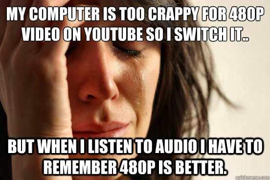 My computer is too crappy for 480p video on youtube so I switch it.. But when I listen to audio I have to remember 480p is better. - My computer is too crappy for 480p video on youtube so I switch it.. But when I listen to audio I have to remember 480p is better.  First World Problems