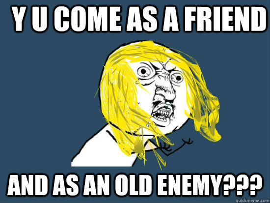 Y u come as a friend ANd as an old enemy???  Y U NO GUY NIRVANA