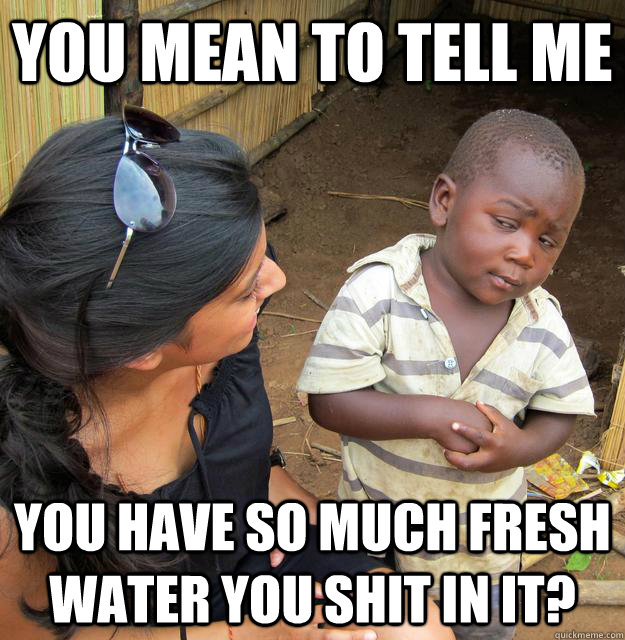 You mean to tell me You have so much fresh water you shit in it? - You mean to tell me You have so much fresh water you shit in it?  Skeptical Third World Child