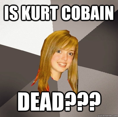 Is kurt cobain  dead???  Musically Oblivious 8th Grader