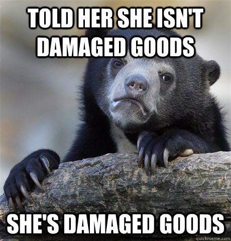 Told her she isn't damaged goods She's damaged goods  Confession Bear