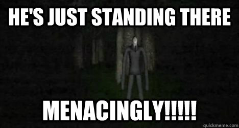 HE'S JUST STANDING THERE MENACINGLY!!!!!  