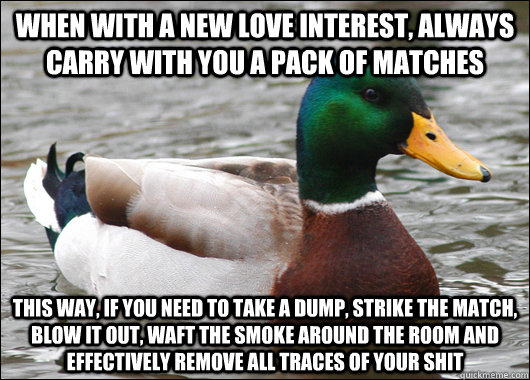 When with a new love interest, always carry with you a pack of matches this way, if you need to take a dump, strike the match, blow it out, waft the smoke around the room and effectively remove all traces of your shit - When with a new love interest, always carry with you a pack of matches this way, if you need to take a dump, strike the match, blow it out, waft the smoke around the room and effectively remove all traces of your shit  Actual Advice Mallard