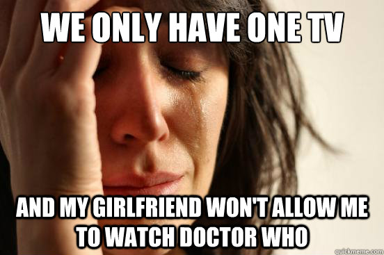 We only have one tv and my girlfriend won't allow me to watch doctor who  First World Problems