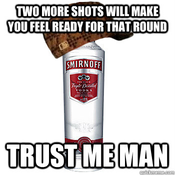 Two more shots will make you feel ready for that round trust me man  Scumbag Alcohol