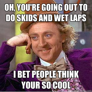 Oh, you're going out to do skids and wet laps I bet people think your so cool - Oh, you're going out to do skids and wet laps I bet people think your so cool  Condescending Wonka