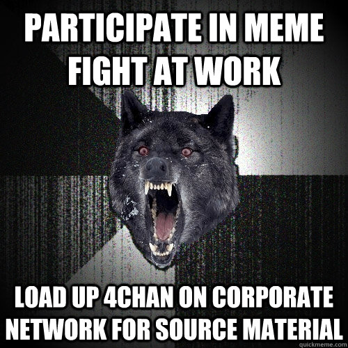 Participate in meme fight at work Load up 4chan on corporate network for source material  Insanity Wolf