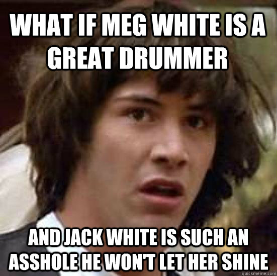 What if Meg White is a great drummer and Jack white is such an asshole he won't let her shine - What if Meg White is a great drummer and Jack white is such an asshole he won't let her shine  conspiracy keanu