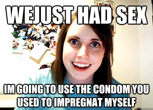 wejust had sex im going to use the condom you used to impregnat myself - wejust had sex im going to use the condom you used to impregnat myself  Overly Attached Girlfriend