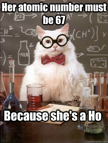 Her atomic number must be 67 Because she's a Ho - Her atomic number must be 67 Because she's a Ho  Chemistry Cat