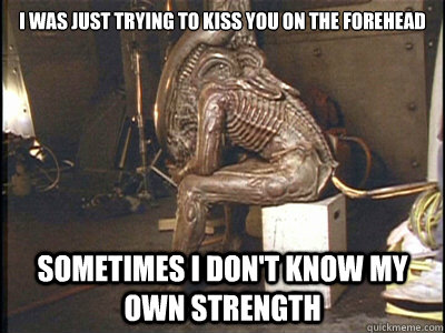 i was just trying to kiss you on the forehead sometimes i don't know my own strength - i was just trying to kiss you on the forehead sometimes i don't know my own strength  Social Anxiety Xenomorph